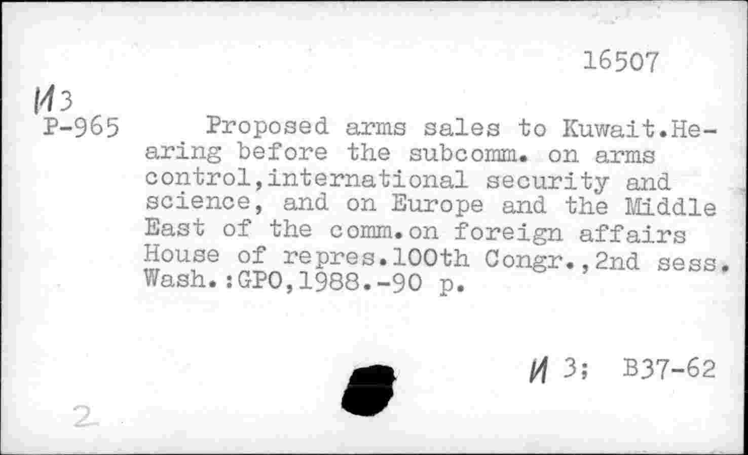 ﻿16507
M3
P-965
Proposed arms sales to Kuwait.Hearing before the subcomm, on arms control,international security and science, and on Europe and the Middle East of the comm.on foreign affairs House of repres.100th Congr.,2nd sess. Wash.:GPO,1988.-90 p.
/4 3; B37-62
2-